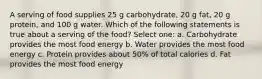 A serving of food supplies 25 g carbohydrate, 20 g fat, 20 g protein, and 100 g water. Which of the following statements is true about a serving of the food? Select one: a. Carbohydrate provides the most food energy b. Water provides the most food energy c. Protein provides about 50% of total calories d. Fat provides the most food energy