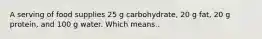 A serving of food supplies 25 g carbohydrate, 20 g fat, 20 g protein, and 100 g water. Which means..