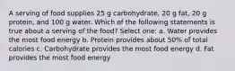 A serving of food supplies 25 g carbohydrate, 20 g fat, 20 g protein, and 100 g water. Which of the following statements is true about a serving of the food? Select one: a. Water provides the most food energy b. Protein provides about 50% of total calories c. Carbohydrate provides the most food energy d. Fat provides the most food energy