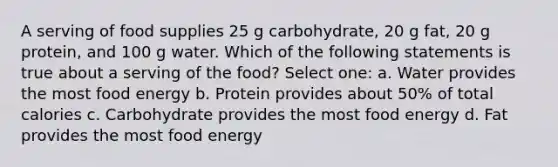 A serving of food supplies 25 g carbohydrate, 20 g fat, 20 g protein, and 100 g water. Which of the following statements is true about a serving of the food? Select one: a. Water provides the most food energy b. Protein provides about 50% of total calories c. Carbohydrate provides the most food energy d. Fat provides the most food energy