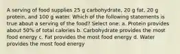 A serving of food supplies 25 g carbohydrate, 20 g fat, 20 g protein, and 100 g water. Which of the following statements is true about a serving of the food? Select one: a. Protein provides about 50% of total calories b. Carbohydrate provides the most food energy c. Fat provides the most food energy d. Water provides the most food energy