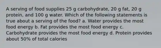 A serving of food supplies 25 g carbohydrate, 20 g fat, 20 g protein, and 100 g water. Which of the following statements is true about a serving of the food? a. Water provides the most food energy b. Fat provides the most food energy c. Carbohydrate provides the most food energy d. Protein provides about 50% of total calories