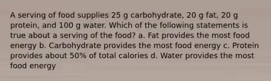 A serving of food supplies 25 g carbohydrate, 20 g fat, 20 g protein, and 100 g water. Which of the following statements is true about a serving of the food? a. Fat provides the most food energy b. Carbohydrate provides the most food energy c. Protein provides about 50% of total calories d. Water provides the most food energy