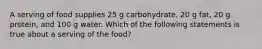 A serving of food supplies 25 g carbohydrate, 20 g fat, 20 g protein, and 100 g water. Which of the following statements is true about a serving of the food?