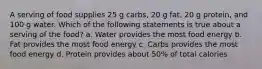 A serving of food supplies 25 g carbs, 20 g fat, 20 g protein, and 100 g water. Which of the following statements is true about a serving of the food? a. Water provides the most food energy b. Fat provides the most food energy c. Carbs provides the most food energy d. Protein provides about 50% of total calories