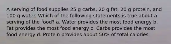 A serving of food supplies 25 g carbs, 20 g fat, 20 g protein, and 100 g water. Which of the following statements is true about a serving of the food? a. Water provides the most food energy b. Fat provides the most food energy c. Carbs provides the most food energy d. Protein provides about 50% of total calories