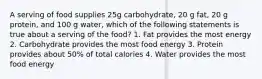 A serving of food supplies 25g carbohydrate, 20 g fat, 20 g protein, and 100 g water, which of the following statements is true about a serving of the food? 1. Fat provides the most energy 2. Carbohydrate provides the most food energy 3. Protein provides about 50% of total calories 4. Water provides the most food energy