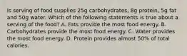 Is serving of food supplies 25g carbohydrates, 8g protein, 5g fat and 50g water. Which of the following statements is true about a serving of the food? A. Fats provide the most food energy. B. Carbohydrates provide the most food energy. C. Water provides the most food energy. D. Protein provides almost 50% of total calories.