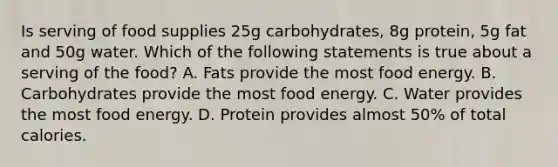 Is serving of food supplies 25g carbohydrates, 8g protein, 5g fat and 50g water. Which of the following statements is true about a serving of the food? A. Fats provide the most food energy. B. Carbohydrates provide the most food energy. C. Water provides the most food energy. D. Protein provides almost 50% of total calories.