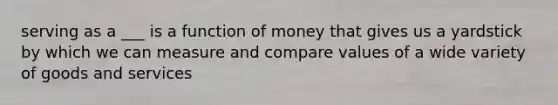 serving as a ___ is a function of money that gives us a yardstick by which we can measure and compare values of a wide variety of goods and services