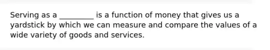 Serving as a _________ is a function of money that gives us a yardstick by which we can measure and compare the values of a wide variety of goods and services.