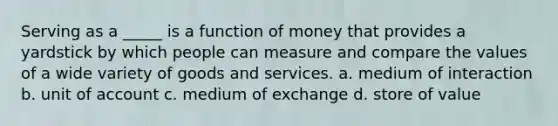 Serving as a _____ is a function of money that provides a yardstick by which people can measure and compare the values of a wide variety of goods and services. a. medium of interaction b. unit of account c. medium of exchange d. store of value