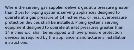 Where the serving gas supplier delivers gas at a pressure greater than 2 psi for piping systems serving appliances designed to operate at a gas pressure of 14 inches w.c. or less, overpressure protection devices shall be installed. Piping systems serving equipment designed to operate at inlet pressures greater than 14 inches w.c. shall be equipped with overpressure protection devices as required by the appliance manufacturer's installation instructions.