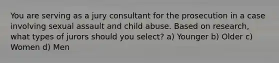 You are serving as a jury consultant for the prosecution in a case involving sexual assault and child abuse. Based on research, what types of jurors should you select? a) Younger b) Older c) Women d) Men