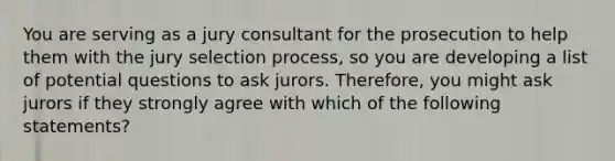 You are serving as a jury consultant for the prosecution to help them with the jury selection process, so you are developing a list of potential questions to ask jurors. Therefore, you might ask jurors if they strongly agree with which of the following statements?