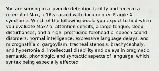 You are serving in a juvenile detention facility and receive a referral of Max, a 16-year-old with documented Fragile X syndrome. Which of the following would you expect to find when you evaluate Max? a. attention deficits, a large tongue, sleep disturbances, and a high, protruding forehead b. speech sound disorders, normal intelligence, expressive language delays, and micrognathia c. gargoylism, tracheal stenosis, brachycephaly, and hypertonia d. intellectual disability and delays in pragmatic, semantic, phonologic, and syntactic aspects of language, which syntax being especially affected