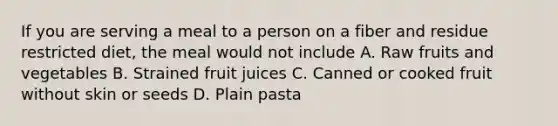 If you are serving a meal to a person on a fiber and residue restricted diet, the meal would not include A. Raw fruits and vegetables B. Strained fruit juices C. Canned or cooked fruit without skin or seeds D. Plain pasta