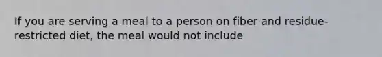 If you are serving a meal to a person on fiber and residue-restricted diet, the meal would not include