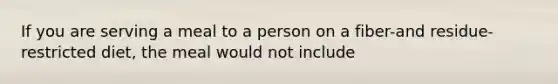 If you are serving a meal to a person on a fiber-and residue-restricted diet, the meal would not include