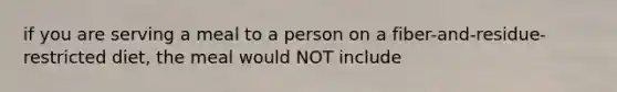 if you are serving a meal to a person on a fiber-and-residue-restricted diet, the meal would NOT include