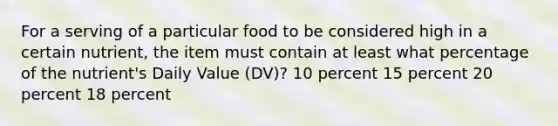 For a serving of a particular food to be considered high in a certain nutrient, the item must contain at least what percentage of the nutrient's Daily Value (DV)? 10 percent 15 percent 20 percent 18 percent