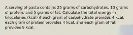 A serving of pasta contains 25 grams of carbohydrates, 10 grams of protein, and 5 grams of fat. Calculate the total energy in kilocalories (kcal) if each gram of carbohydrate provides 4 kcal, each gram of protein provides 4 kcal, and each gram of fat provides 9 kcal.