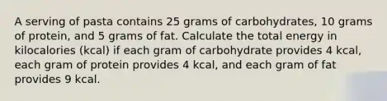 A serving of pasta contains 25 grams of carbohydrates, 10 grams of protein, and 5 grams of fat. Calculate the total energy in kilocalories (kcal) if each gram of carbohydrate provides 4 kcal, each gram of protein provides 4 kcal, and each gram of fat provides 9 kcal.