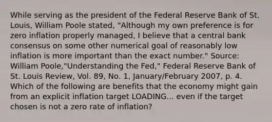 While serving as the president of the Federal Reserve Bank of St.​ Louis, William Poole​ stated, ​"Although my own preference is for zero inflation properly​ managed, I believe that a central bank consensus on some other numerical goal of reasonably low inflation is more important than the exact​ number." ​Source: William​ Poole,"Understanding the​ Fed," Federal Reserve Bank of St. Louis Review​, Vol.​ 89, No.​ 1, January/February​ 2007, p. 4. Which of the following are benefits that the economy might gain from an explicit inflation target LOADING... even if the target chosen is not a zero rate of​ inflation?