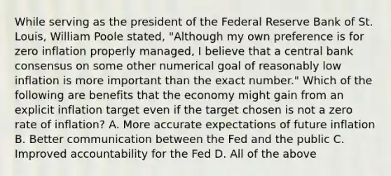 While serving as the president of the Federal Reserve Bank of St.​ Louis, William Poole​ stated, ​"Although my own preference is for zero inflation properly​ managed, I believe that a central bank consensus on some other numerical goal of reasonably low inflation is more important than the exact​ number." Which of the following are benefits that the economy might gain from an explicit inflation target even if the target chosen is not a zero rate of​ inflation? A. More accurate expectations of future inflation B. Better communication between the Fed and the public C. Improved accountability for the Fed D. All of the above