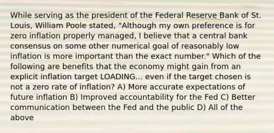 While serving as the president of the Federal Reserve Bank of St.​ Louis, William Poole​ stated, ​"Although my own preference is for zero inflation properly​ managed, I believe that a central bank consensus on some other numerical goal of reasonably low inflation is more important than the exact​ number." Which of the following are benefits that the economy might gain from an explicit inflation target LOADING... even if the target chosen is not a zero rate of​ inflation? A) More accurate expectations of future inflation B) Improved accountability for the Fed C) Better communication between the Fed and the public D) All of the above