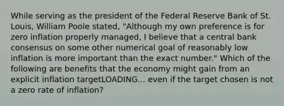 While serving as the president of the Federal Reserve Bank of St.​ Louis, William Poole​ stated, ​"Although my own preference is for zero inflation properly​ managed, I believe that a central bank consensus on some other numerical goal of reasonably low inflation is more important than the exact​ number." Which of the following are benefits that the economy might gain from an explicit inflation targetLOADING... even if the target chosen is not a zero rate of​ inflation?