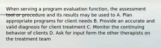 When serving a program evaluation function, the assessment tool or procedure and its results may be used to A. Plan appropriate programs for client needs B. Provide an accurate and valid diagnosis for client treatment C. Monitor the continuing behavior of clients D. Ask for input form the other therapists on the treatment team