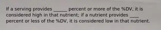 If a serving provides ______ percent or more of the %DV, it is considered high in that nutrient; if a nutrient provides ____ percent or less of the %DV, it is considered low in that nutrient.