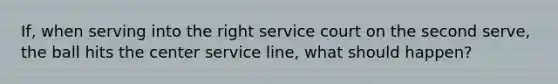 If, when serving into the right service court on the second serve, the ball hits the center service line, what should happen?