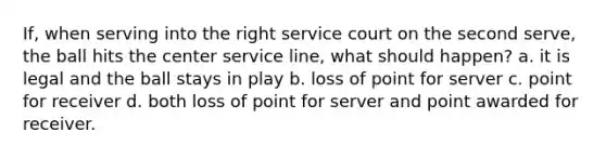 If, when serving into the right service court on the second serve, the ball hits the center service line, what should happen? a. it is legal and the ball stays in play b. loss of point for server c. point for receiver d. both loss of point for server and point awarded for receiver.