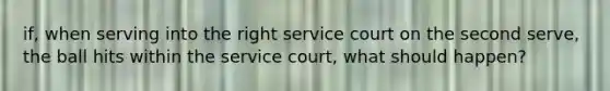 if, when serving into the right service court on the second serve, the ball hits within the service court, what should happen?