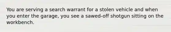 You are serving a search warrant for a stolen vehicle and when you enter the garage, you see a sawed-off shotgun sitting on the workbench.