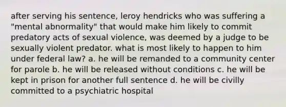 after serving his sentence, leroy hendricks who was suffering a "mental abnormality" that would make him likely to commit predatory acts of sexual violence, was deemed by a judge to be sexually violent predator. what is most likely to happen to him under federal law? a. he will be remanded to a community center for parole b. he will be released without conditions c. he will be kept in prison for another full sentence d. he will be civilly committed to a psychiatric hospital