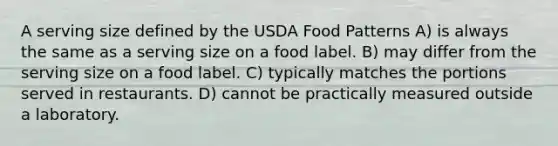 A serving size defined by the USDA Food Patterns A) is always the same as a serving size on a food label. B) may differ from the serving size on a food label. C) typically matches the portions served in restaurants. D) cannot be practically measured outside a laboratory.