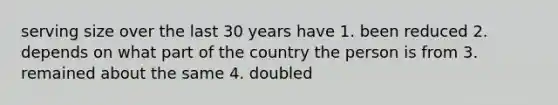 serving size over the last 30 years have 1. been reduced 2. depends on what part of the country the person is from 3. remained about the same 4. doubled