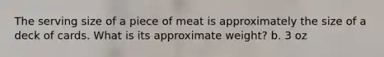 The serving size of a piece of meat is approximately the size of a deck of cards. What is its approximate weight? b. 3 oz