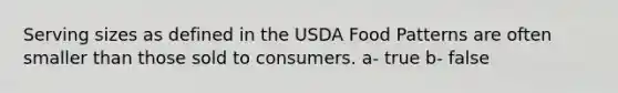 Serving sizes as defined in the USDA Food Patterns are often smaller than those sold to consumers. a- true b- false