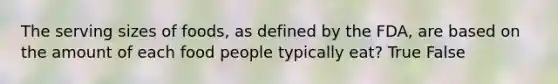 The serving sizes of foods, as defined by the FDA, are based on the amount of each food people typically eat? True False