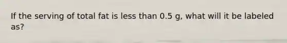 If the serving of total fat is less than 0.5 g, what will it be labeled as?