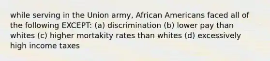 while serving in the Union army, African Americans faced all of the following EXCEPT: (a) discrimination (b) lower pay than whites (c) higher mortakity rates than whites (d) excessively high income taxes