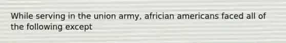 While serving in the union army, africian americans faced all of the following except