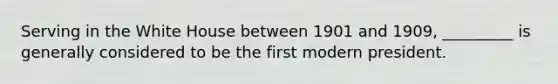 Serving in the White House between 1901 and 1909, _________ is generally considered to be the first modern president.