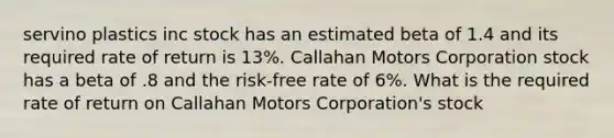 servino plastics inc stock has an estimated beta of 1.4 and its required rate of return is 13%. Callahan Motors Corporation stock has a beta of .8 and the risk-free rate of 6%. What is the required rate of return on Callahan Motors Corporation's stock