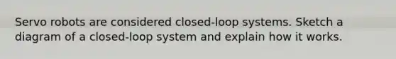 Servo robots are considered closed-loop systems. Sketch a diagram of a closed-loop system and explain how it works.