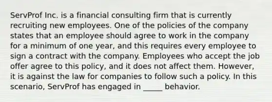 ServProf Inc. is a financial consulting firm that is currently recruiting new employees. One of the policies of the company states that an employee should agree to work in the company for a minimum of one year, and this requires every employee to sign a contract with the company. Employees who accept the job offer agree to this policy, and it does not affect them. However, it is against the law for companies to follow such a policy. In this scenario, ServProf has engaged in _____ behavior.